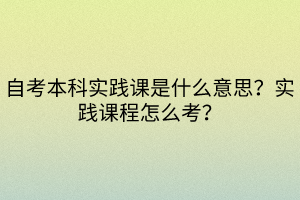 自考本科實踐課是什么意思？實踐課程怎么考？