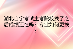 湖北自學(xué)考試主考院校換了之后成績還在嗎？專業(yè)如何更換？