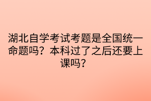 湖北自學(xué)考試考題是全國統(tǒng)一命題嗎？本科過了之后還要上課嗎？