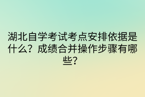 湖北自學(xué)考試考點安排依據(jù)是什么？成績合并操作步驟有哪些？