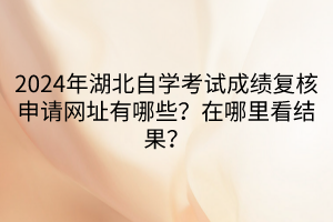 2024年湖北自學考試成績復核申請網(wǎng)址有哪些？在哪里看結(jié)果？