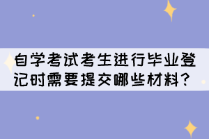 自學(xué)考試考生進(jìn)行畢業(yè)登記時(shí)需要提交哪些材料呢？