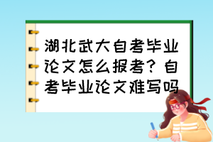 湖北武大自考畢業(yè)論文怎么報(bào)考？自考畢業(yè)論文難寫(xiě)嗎？