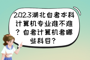 2023湖北自考本科計(jì)算機(jī)專業(yè)難不難？自考計(jì)算機(jī)考哪些科目？