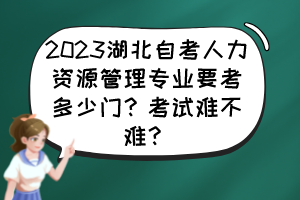 2023湖北自考人力資源管理專業(yè)要考多少門？考試難不難？