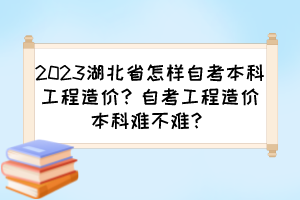 2023湖北省怎樣自考本科工程造價(jià)？自考工程造價(jià)本科難不難？