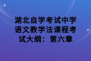 湖北自學(xué)考試中學(xué)語文教學(xué)法課程考試大綱：第六章