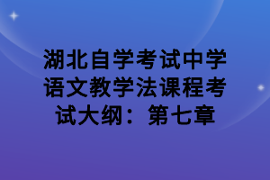 湖北自學(xué)考試中學(xué)語文教學(xué)法課程考試大綱：第七章