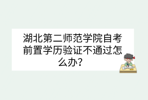湖北第二師范學院自考前置學歷驗證不通過怎么辦？