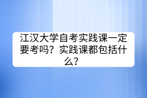 江漢大學(xué)自考實踐課一定要考嗎？實踐課都包括什么？