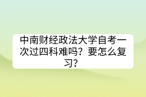 中南財(cái)經(jīng)政法大學(xué)自考一次過(guò)四科難嗎？要怎么復(fù)習(xí)？