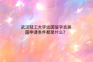 武漢輕工大學(xué)出國留學(xué)去英國申請條件都是什么？