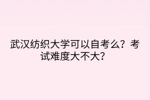 武漢紡織大學(xué)可以自考么？考試難度大不大？