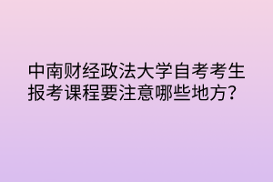 中南財(cái)經(jīng)政法大學(xué)自考考生報(bào)考課程要注意哪些地方？