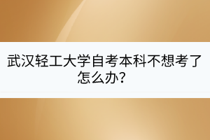 武漢輕工大學(xué)自考本科不想考了怎么辦？