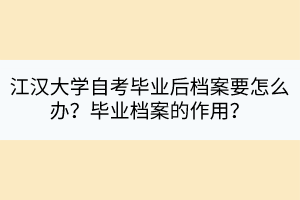 江漢大學(xué)自考畢業(yè)后檔案要怎么辦？畢業(yè)檔案的作用？