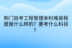 荊門自考工程管理本科難易程度是什么樣的？要考什么科目？