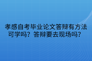 孝感自考畢業(yè)論文答辯有方法可學嗎？答辯要去現(xiàn)場嗎？