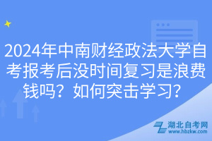 2024年中南財經(jīng)政法大學自考報考后沒時間復習是浪費錢嗎？如何突擊學習？