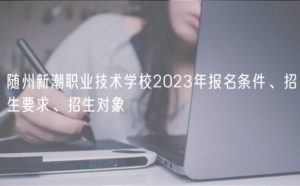 隨州新潮職業(yè)技術(shù)學(xué)校2023年報名條件、招生要求、招生對象