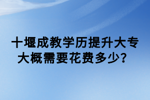 十堰成教學(xué)歷提升大專(zhuān)大概需要花費(fèi)多少？