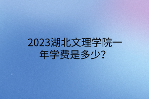 2023湖北文理學(xué)院一年學(xué)費(fèi)是多少？