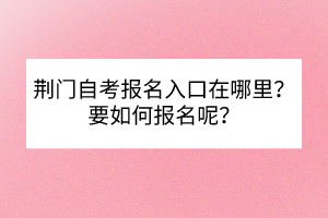 荊門自考報名入口在哪里？要如何報名呢？