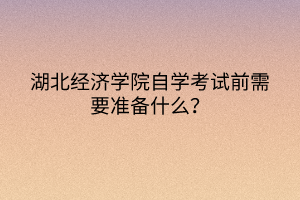 湖北經(jīng)濟學院自學考試前需要準備什么？