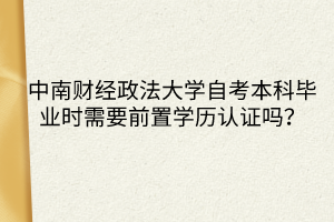 中南財經政法大學自考本科畢業(yè)時需要前置學歷認證嗎？