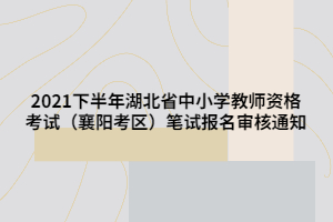 2021下半年湖北省中小學(xué)教師資格考試（襄陽考區(qū)）筆試報(bào)名審核通知