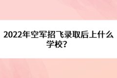 2022年空軍招飛錄取后上什么學校？