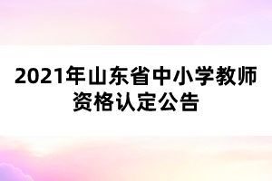 2021年山東省中小學(xué)教師資格認定公告